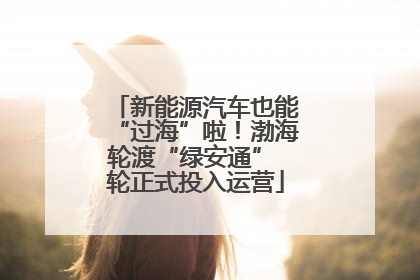 新能源汽车也能“过海”啦！渤海轮渡“绿安通” 轮正式投入运营